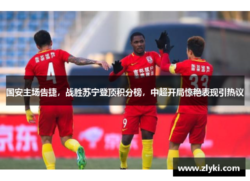 国安主场告捷，战胜苏宁登顶积分榜，中超开局惊艳表现引热议