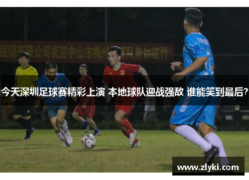 今天深圳足球赛精彩上演 本地球队迎战强敌 谁能笑到最后？