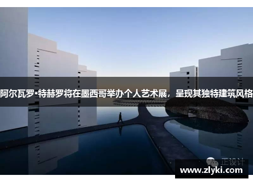 阿尔瓦罗·特赫罗将在墨西哥举办个人艺术展，呈现其独特建筑风格
