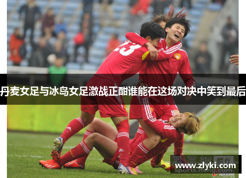 丹麦女足与冰岛女足激战正酣谁能在这场对决中笑到最后