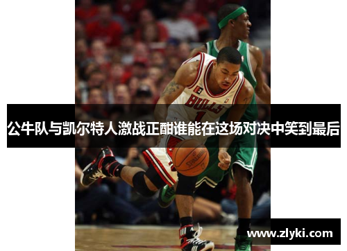 公牛队与凯尔特人激战正酣谁能在这场对决中笑到最后