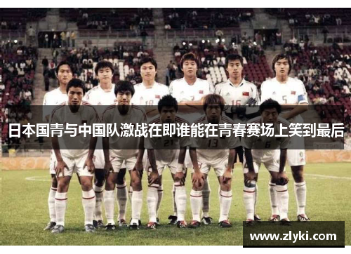 日本国青与中国队激战在即谁能在青春赛场上笑到最后