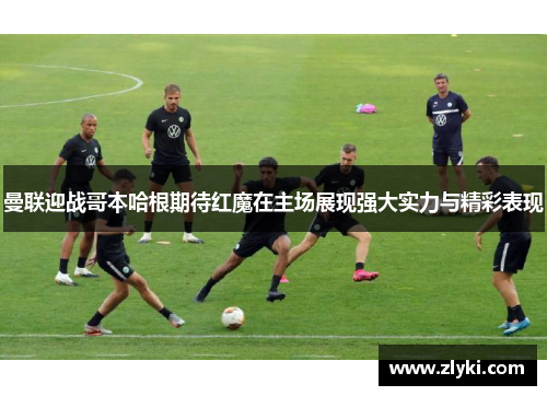 曼联迎战哥本哈根期待红魔在主场展现强大实力与精彩表现