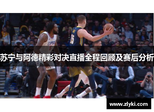 苏宁与阿德精彩对决直播全程回顾及赛后分析